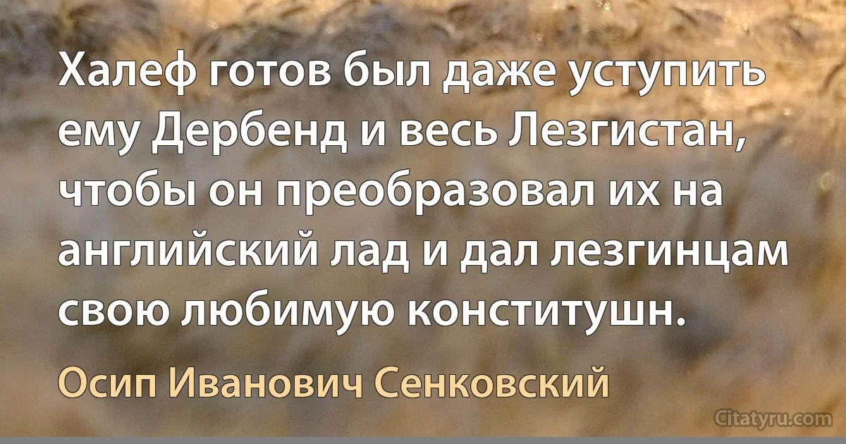 Халеф готов был даже уступить ему Дербенд и весь Лезгистан, чтобы он преобразовал их на английский лад и дал лезгинцам свою любимую конститушн. (Осип Иванович Сенковский)