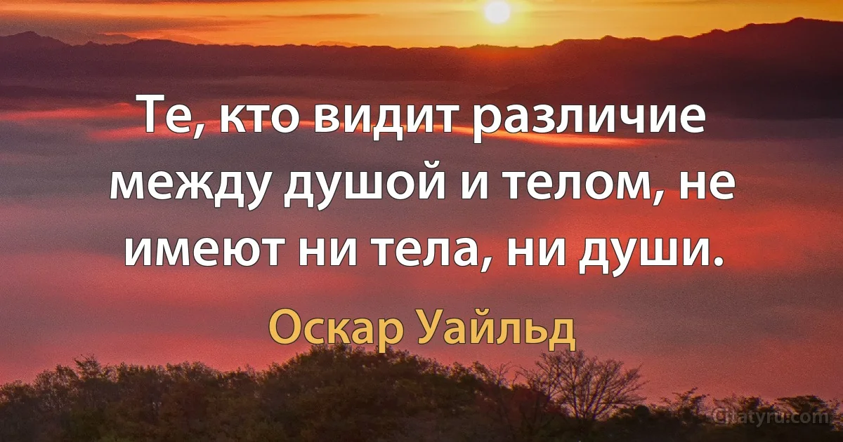 Те, кто видит различие между душой и телом, не имеют ни тела, ни души. (Оскар Уайльд)