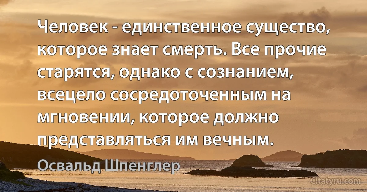 Человек - единственное существо, которое знает смерть. Все прочие старятся, однако с сознанием, всецело сосредоточенным на мгновении, которое должно представляться им вечным. (Освальд Шпенглер)