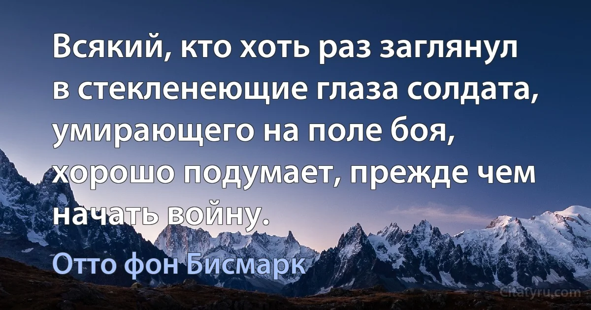 Всякий, кто хоть раз заглянул в стекленеющие глаза солдата, умирающего на поле боя, хорошо подумает, прежде чем начать войну. (Отто фон Бисмарк)