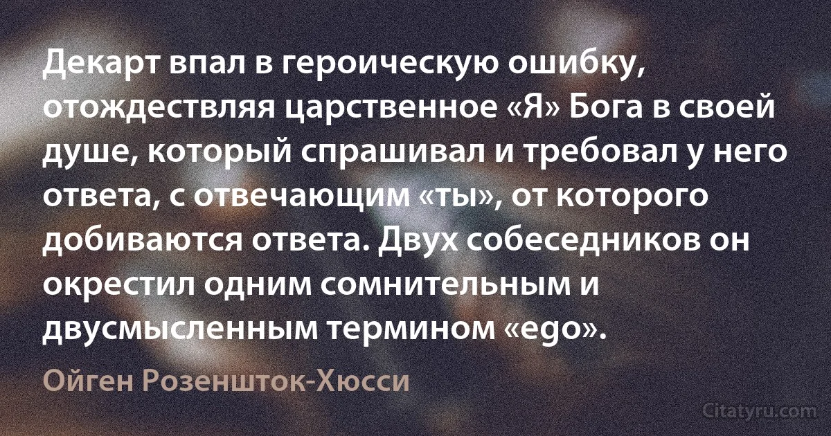 Декарт впал в героическую ошибку, отождествляя царственное «Я» Бога в своей душе, который спрашивал и требовал у него ответа, с отвечающим «ты», от которого добиваются ответа. Двух собеседников он окрестил одним сомнительным и двусмысленным термином «ego». (Ойген Розеншток-Хюсси)