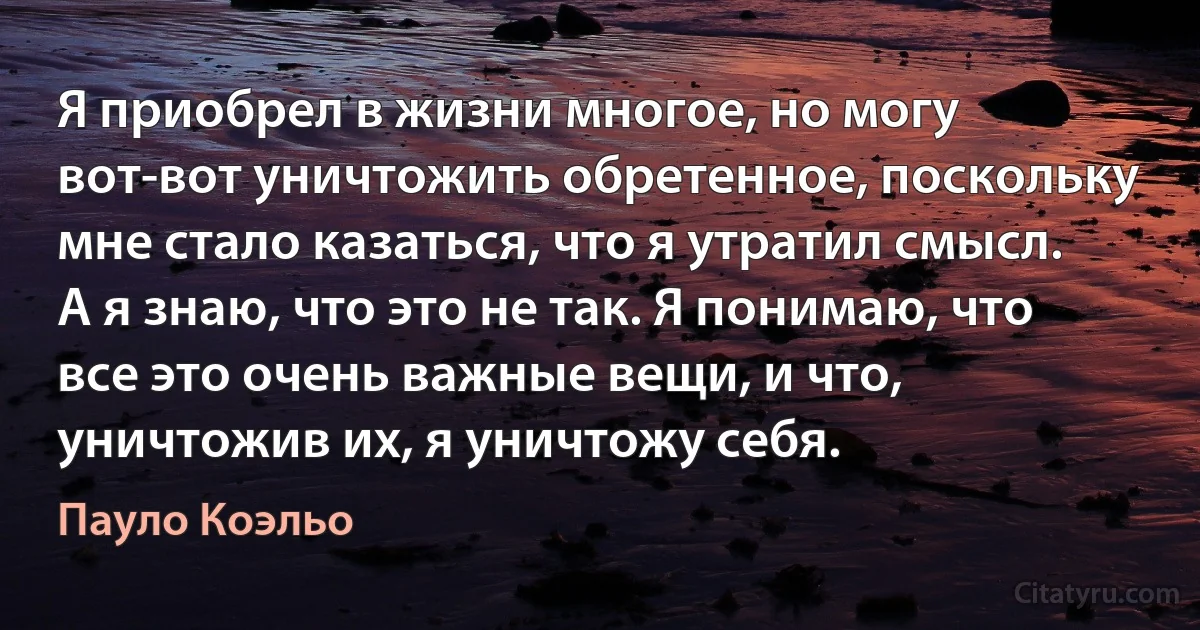 Я приобрел в жизни многое, но могу вот-вот уничтожить обретенное, поскольку мне стало казаться, что я утратил смысл. А я знаю, что это не так. Я понимаю, что все это очень важные вещи, и что, уничтожив их, я уничтожу себя. (Пауло Коэльо)