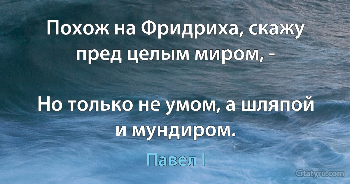 Похож на Фридриха, скажу пред целым миром, -

Но только не умом, а шляпой и мундиром. (Павел I)