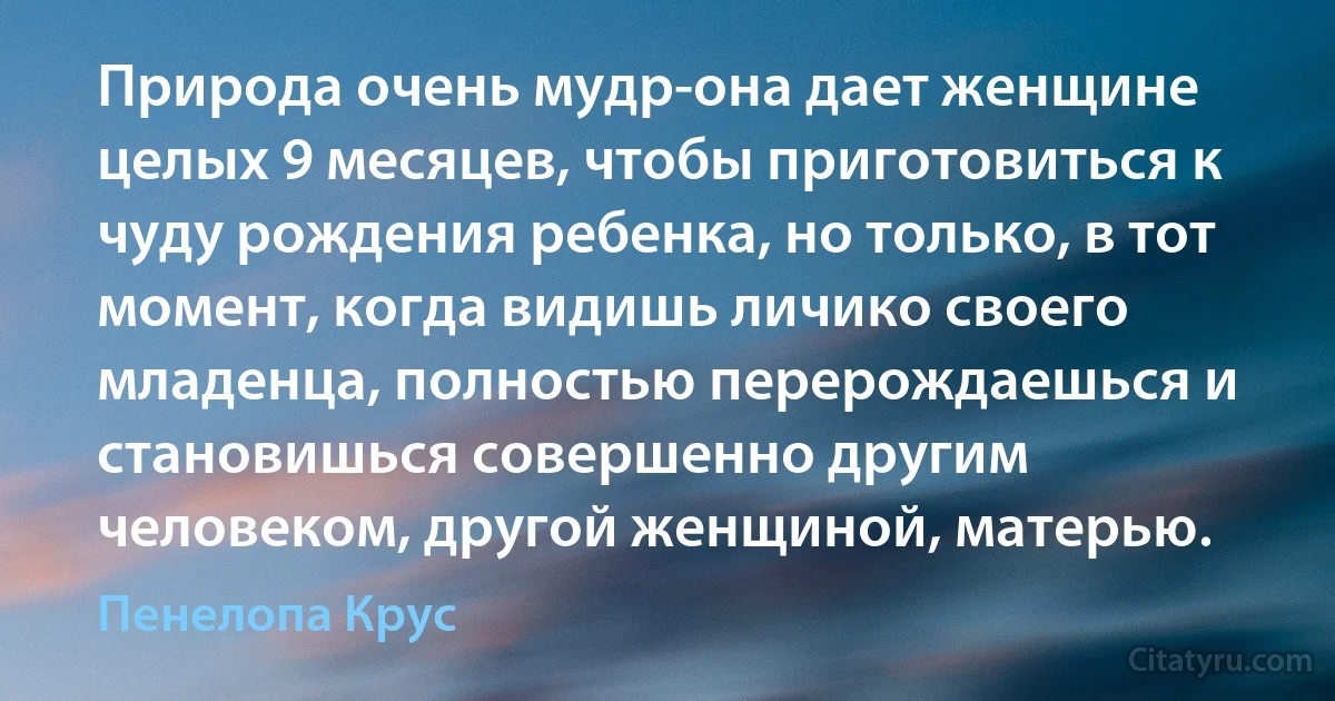 Природа очень мудр-она дает женщине целых 9 месяцев, чтобы приготовиться к чуду рождения ребенка, но только, в тот момент, когда видишь личико своего младенца, полностью перерождаешься и становишься совершенно другим человеком, другой женщиной, матерью. (Пенелопа Крус)