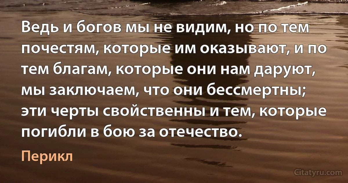 Ведь и богов мы не видим, но по тем почестям, которые им оказывают, и по тем благам, которые они нам даруют, мы заключаем, что они бессмертны; эти черты свойственны и тем, которые погибли в бою за отечество. (Перикл)