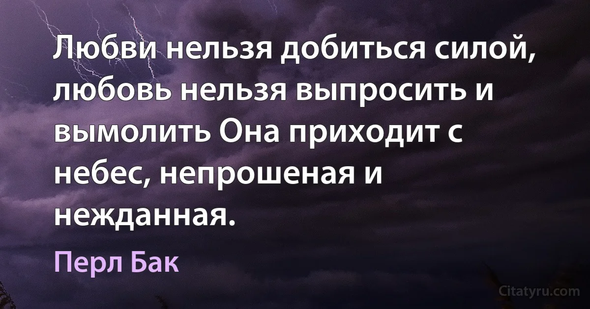 Любви нельзя добиться силой, любовь нельзя выпросить и вымолить Она приходит с небес, непрошеная и нежданная. (Перл Бак)