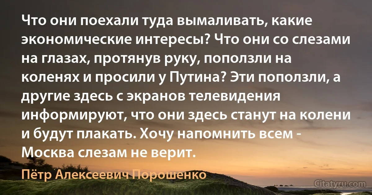 Что они поехали туда вымаливать, какие экономические интересы? Что они со слезами на глазах, протянув руку, поползли на коленях и просили у Путина? Эти поползли, а другие здесь с экранов телевидения информируют, что они здесь станут на колени и будут плакать. Хочу напомнить всем - Москва слезам не верит. (Пётр Алексеевич Порошенко)