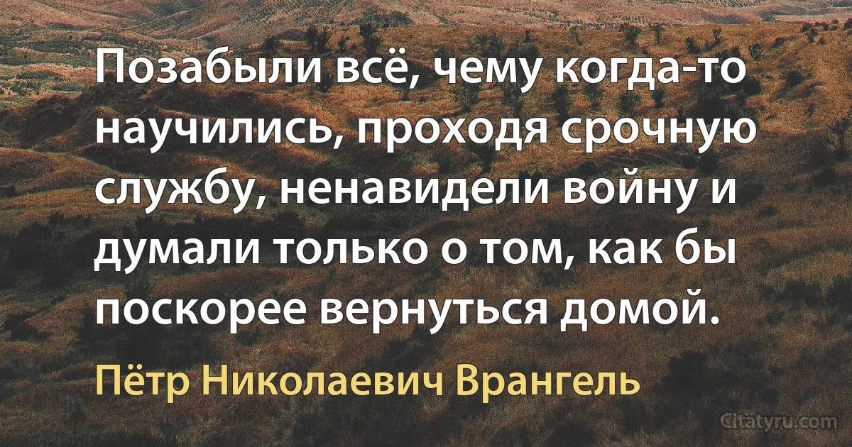 Позабыли всё, чему когда-то научились, проходя срочную службу, ненавидели войну и думали только о том, как бы поскорее вернуться домой. (Пётр Николаевич Врангель)