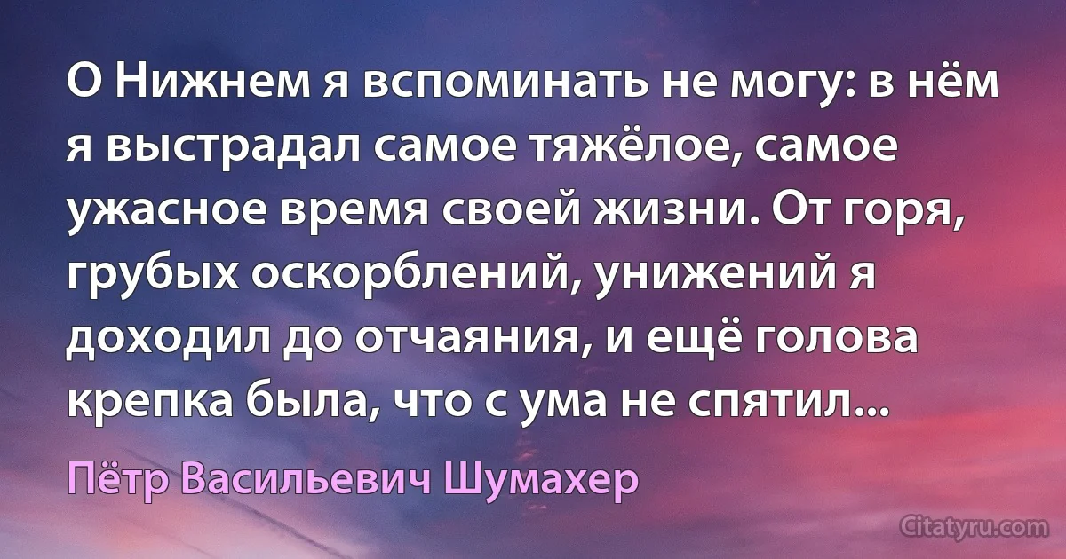 О Нижнем я вспоминать не могу: в нём я выстрадал самое тяжёлое, самое ужасное время своей жизни. От горя, грубых оскорблений, унижений я доходил до отчаяния, и ещё голова крепка была, что с ума не спятил... (Пётр Васильевич Шумахер)