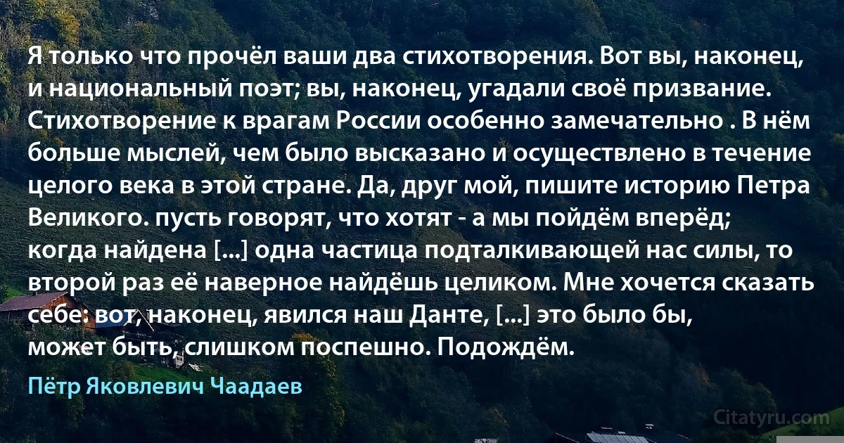 Я только что прочёл ваши два стихотворения. Вот вы, наконец, и национальный поэт; вы, наконец, угадали своё призвание. Стихотворение к врагам России особенно замечательно . В нём больше мыслей, чем было высказано и осуществлено в течение целого века в этой стране. Да, друг мой, пишите историю Петра Великого. пусть говорят, что хотят - а мы пойдём вперёд; когда найдена [...] одна частица подталкивающей нас силы, то второй раз её наверное найдёшь целиком. Мне хочется сказать себе: вот, наконец, явился наш Данте, [...] это было бы, может быть, слишком поспешно. Подождём. (Пётр Яковлевич Чаадаев)