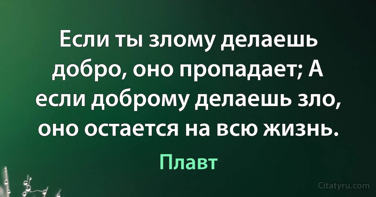 Если ты злому делаешь добро, оно пропадает; А если доброму делаешь зло, оно остается на всю жизнь. (Плавт)