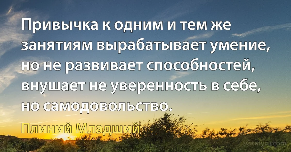 Привычка к одним и тем же занятиям вырабатывает умение, но не развивает способностей, внушает не уверенность в себе, но самодовольство. (Плиний Младший)