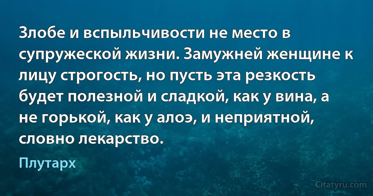 Злобе и вспыльчивости не место в супружеской жизни. Замужней женщине к лицу строгость, но пусть эта резкость будет полезной и сладкой, как у вина, а не горькой, как у алоэ, и неприятной, словно лекарство. (Плутарх)