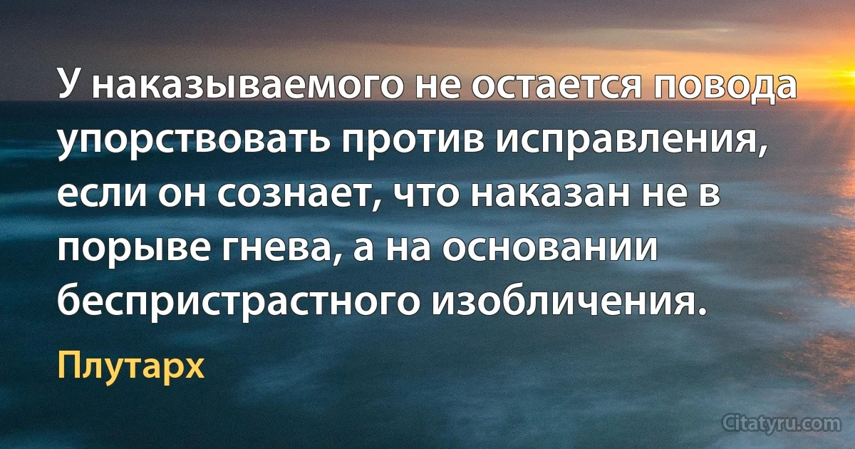 У наказываемого не остается повода упорствовать против исправления, если он сознает, что наказан не в порыве гнева, а на основании беспристрастного изобличения. (Плутарх)