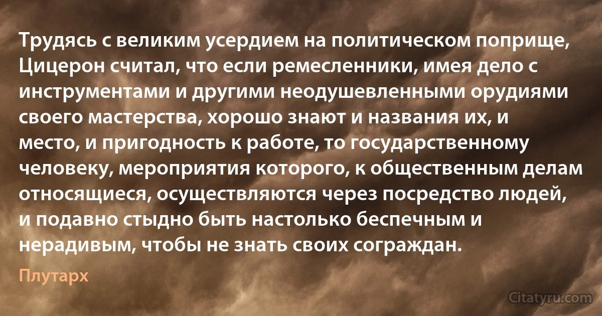 Трудясь с великим усердием на политическом поприще, Цицерон считал, что если ремесленники, имея дело с инструментами и другими неодушевленными орудиями своего мастерства, хорошо знают и названия их, и место, и пригодность к работе, то государственному человеку, мероприятия которого, к общественным делам относящиеся, осуществляются через посредство людей, и подавно стыдно быть настолько беспечным и нерадивым, чтобы не знать своих сограждан. (Плутарх)