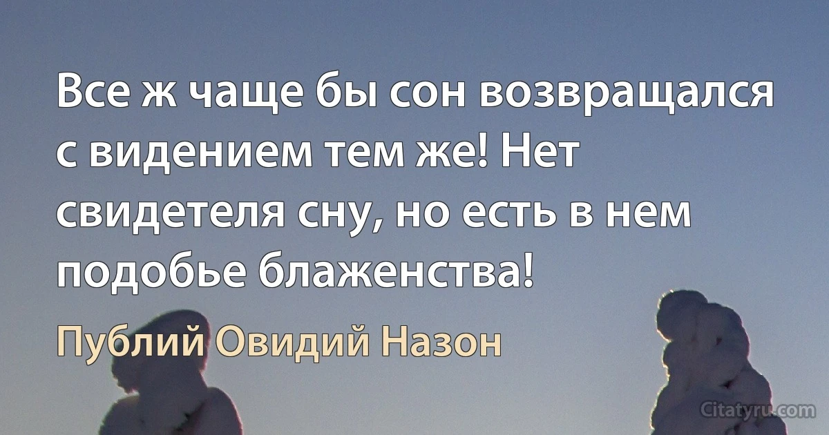 Все ж чаще бы сон возвращался с видением тем же! Нет свидетеля сну, но есть в нем подобье блаженства! (Публий Овидий Назон)