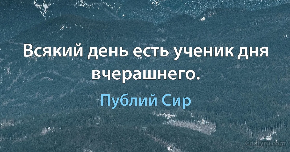 Всякий день есть ученик дня вчерашнего. (Публий Сир)