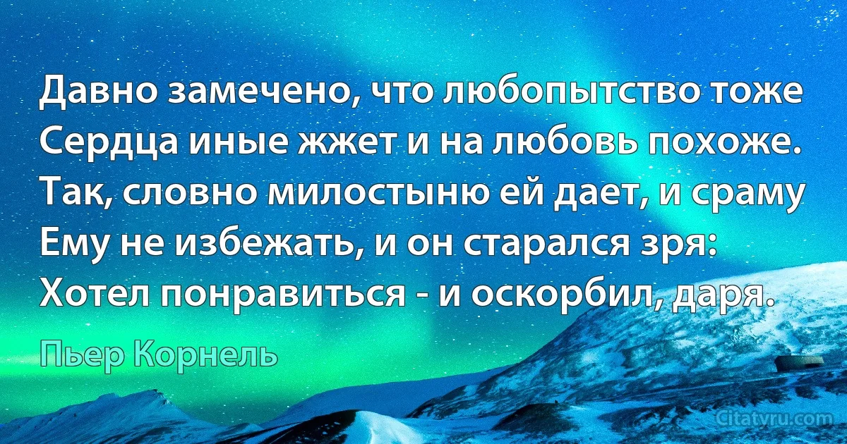 Давно замечено, что любопытство тоже
Сердца иные жжет и на любовь похоже.
Так, словно милостыню ей дает, и сраму
Ему не избежать, и он старался зря:
Хотел понравиться - и оскорбил, даря. (Пьер Корнель)