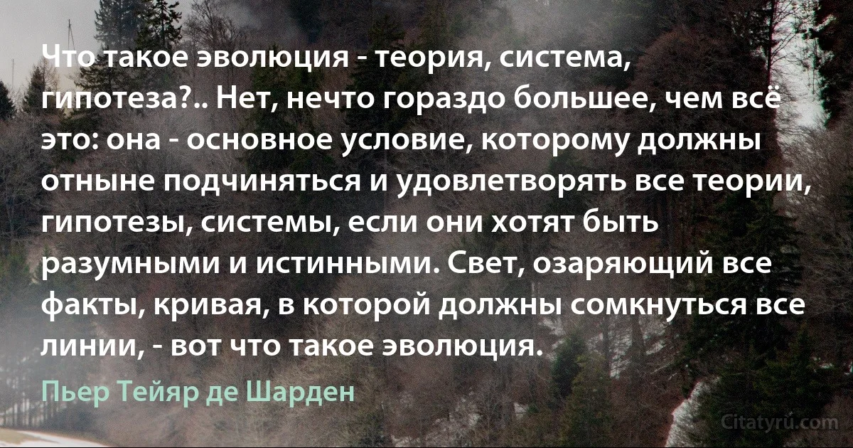 Что такое эволюция - теория, система, гипотеза?.. Нет, нечто гораздо большее, чем всё это: она - основное условие, которому должны отныне подчиняться и удовлетворять все теории, гипотезы, системы, если они хотят быть разумными и истинными. Свет, озаряющий все факты, кривая, в которой должны сомкнуться все линии, - вот что такое эволюция. (Пьер Тейяр де Шарден)