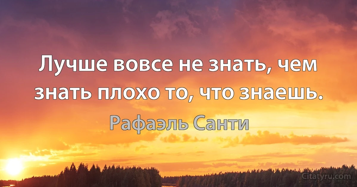 Лучше вовсе не знать, чем знать плохо то, что знаешь. (Рафаэль Санти)