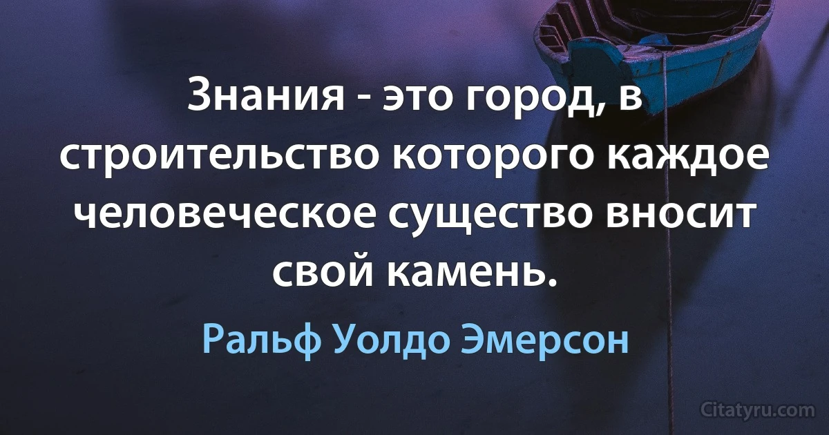 Знания - это город, в строительство которого каждое человеческое существо вносит свой камень. (Ральф Уолдо Эмерсон)