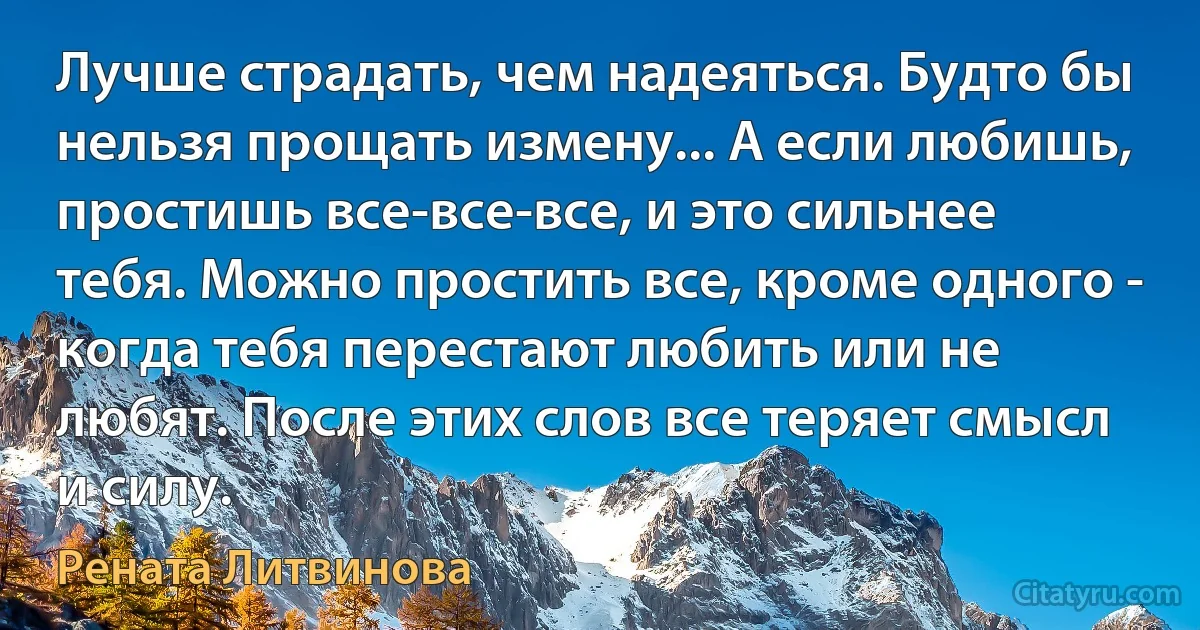 Лучше страдать, чем надеяться. Будто бы нельзя прощать измену... А если любишь, простишь все-все-все, и это сильнее тебя. Можно простить все, кроме одного - когда тебя перестают любить или не любят. После этих слов все теряет смысл и силу. (Рената Литвинова)