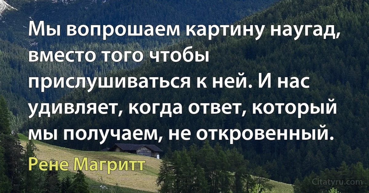 Мы вопрошаем картину наугад, вместо того чтобы прислушиваться к ней. И нас удивляет, когда ответ, который мы получаем, не откровенный. (Рене Магритт)