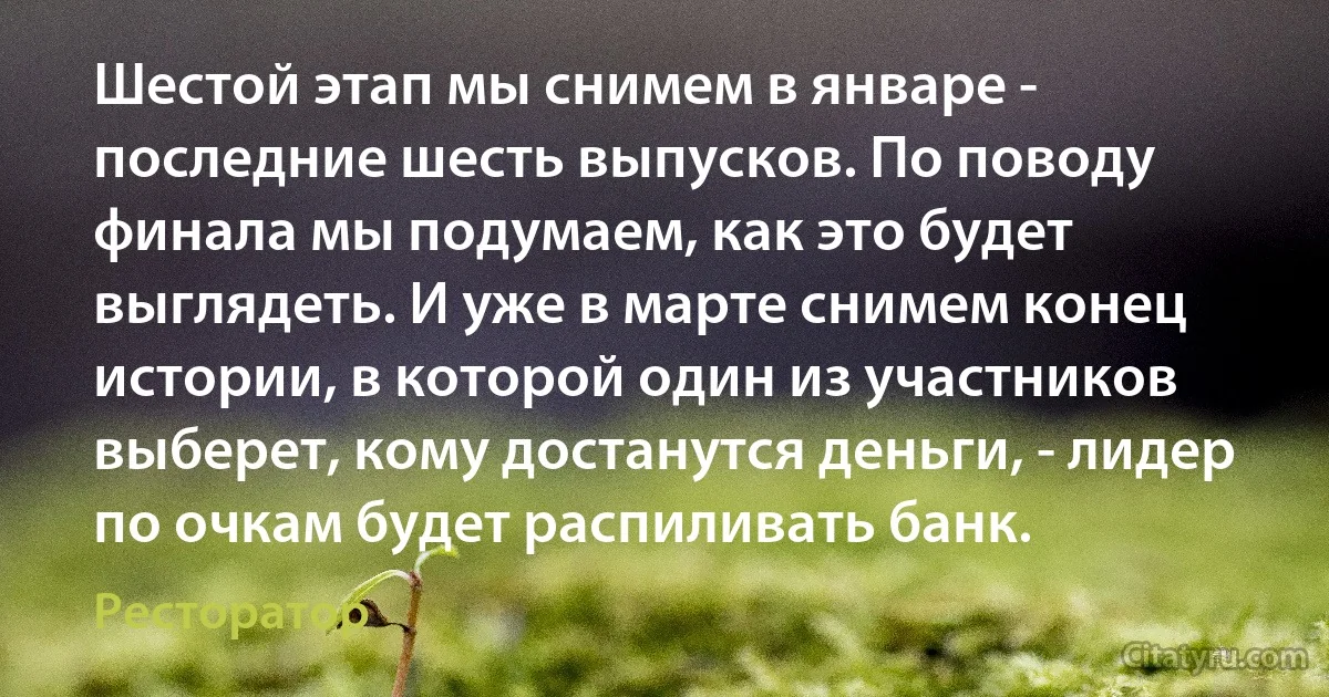 Шестой этап мы снимем в январе - последние шесть выпусков. По поводу финала мы подумаем, как это будет выглядеть. И уже в марте снимем конец истории, в которой один из участников выберет, кому достанутся деньги, - лидер по очкам будет распиливать банк. (Ресторатор)