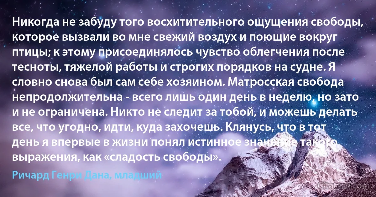 Никогда не забуду того восхитительного ощущения свободы, которое вызвали во мне свежий воздух и поющие вокруг птицы; к этому присоединялось чувство облегчения после тесноты, тяжелой работы и строгих порядков на судне. Я словно снова был сам себе хозяином. Матросская свобода непродолжительна - всего лишь один день в неделю, но зато и не ограничена. Никто не следит за тобой, и можешь делать все, что угодно, идти, куда захочешь. Клянусь, что в тот день я впервые в жизни понял истинное значение такого выражения, как «сладость свободы». (Ричард Генри Дана, младший)