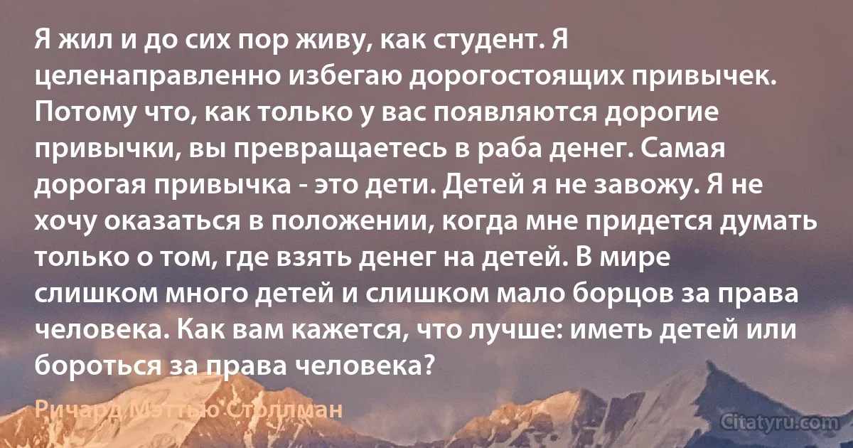 Я жил и до сих пор живу, как студент. Я целенаправленно избегаю дорогостоящих привычек. Потому что, как только у вас появляются дорогие привычки, вы превращаетесь в раба денег. Самая дорогая привычка - это дети. Детей я не завожу. Я не хочу оказаться в положении, когда мне придется думать только о том, где взять денег на детей. В мире слишком много детей и слишком мало борцов за права человека. Как вам кажется, что лучше: иметь детей или бороться за права человека? (Ричард Мэттью Столлман)