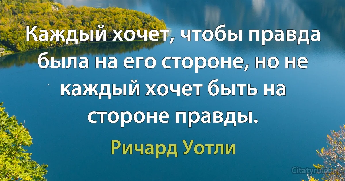 Каждый хочет, чтобы правда была на его стороне, но не каждый хочет быть на стороне правды. (Ричард Уотли)