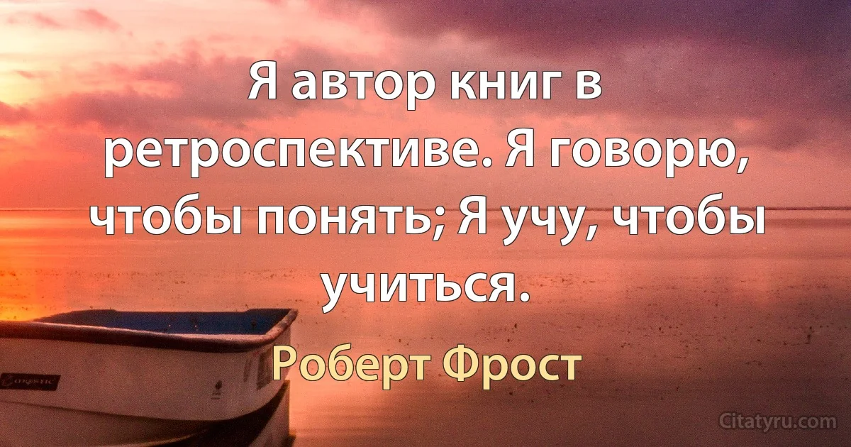 Я автор книг в ретроспективе. Я говорю, чтобы понять; Я учу, чтобы учиться. (Роберт Фрост)