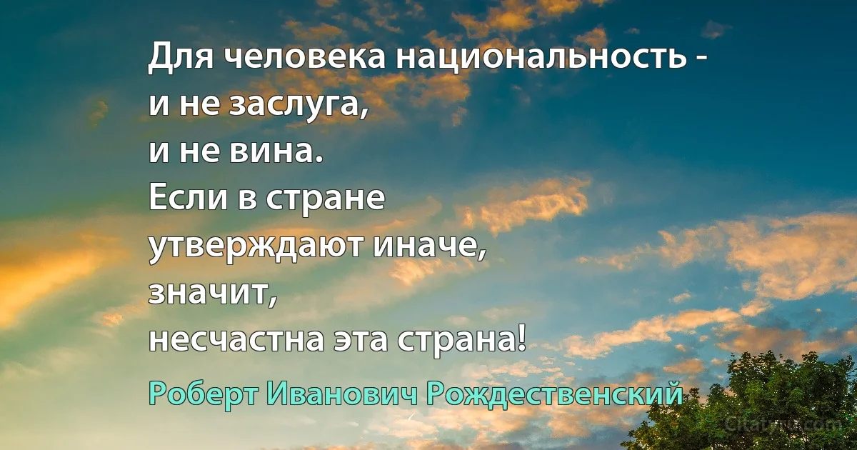 Для человека национальность -
и не заслуга,
и не вина.
Если в стране
утверждают иначе,
значит,
несчастна эта страна! (Роберт Иванович Рождественский)