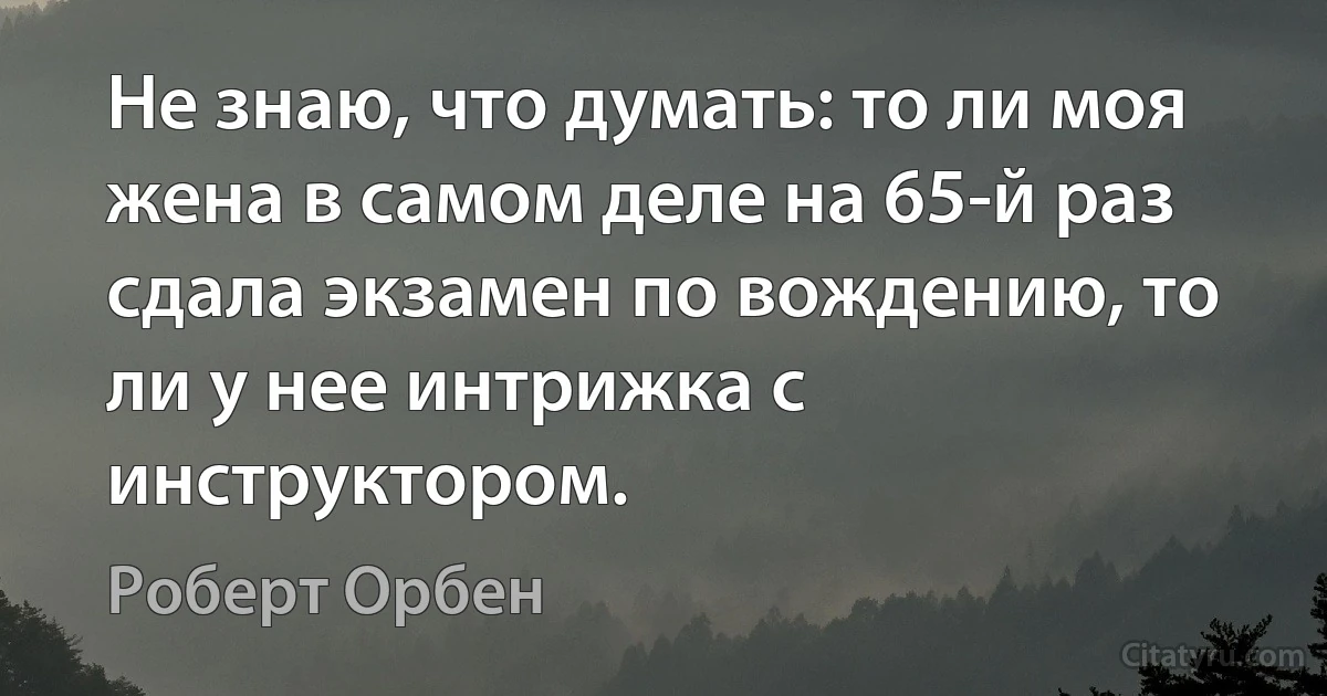 Не знаю, что думать: то ли моя жена в самом деле на 65-й раз сдала экзамен по вождению, то ли у нее интрижка с инструктором. (Роберт Орбен)