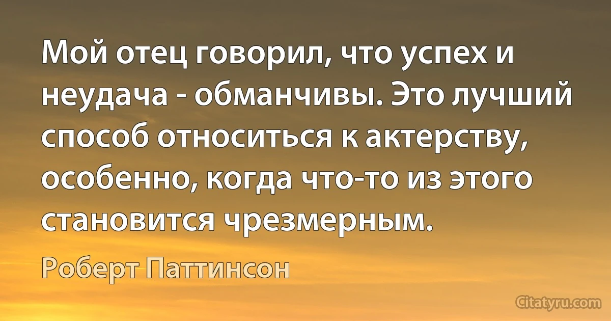 Мой отец говорил, что успех и неудача - обманчивы. Это лучший способ относиться к актерству, особенно, когда что-то из этого становится чрезмерным. (Роберт Паттинсон)