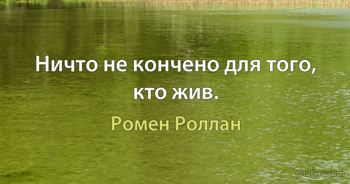 Ничто не кончено для того, кто жив. (Ромен Роллан)