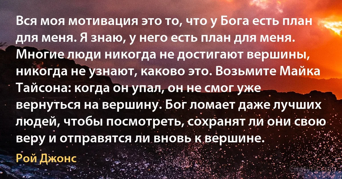 Вся моя мотивация это то, что у Бога есть план для меня. Я знаю, у него есть план для меня. Многие люди никогда не достигают вершины, никогда не узнают, каково это. Возьмите Майка Тайсона: когда он упал, он не смог уже вернуться на вершину. Бог ломает даже лучших людей, чтобы посмотреть, сохранят ли они свою веру и отправятся ли вновь к вершине. (Рой Джонс)