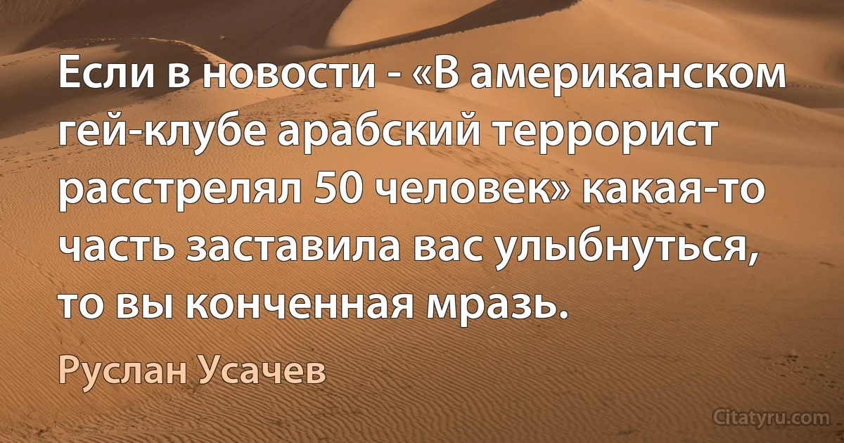 Если в новости - «В американском гей-клубе арабский террорист расстрелял 50 человек» какая-то часть заставила вас улыбнуться, то вы конченная мразь. (Руслан Усачев)