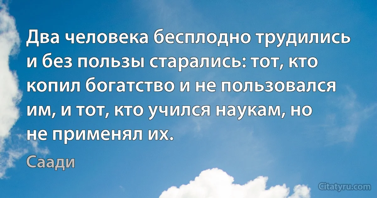 Два человека бесплодно трудились и без пользы старались: тот, кто копил богатство и не пользовался им, и тот, кто учился наукам, но не применял их. (Саади)