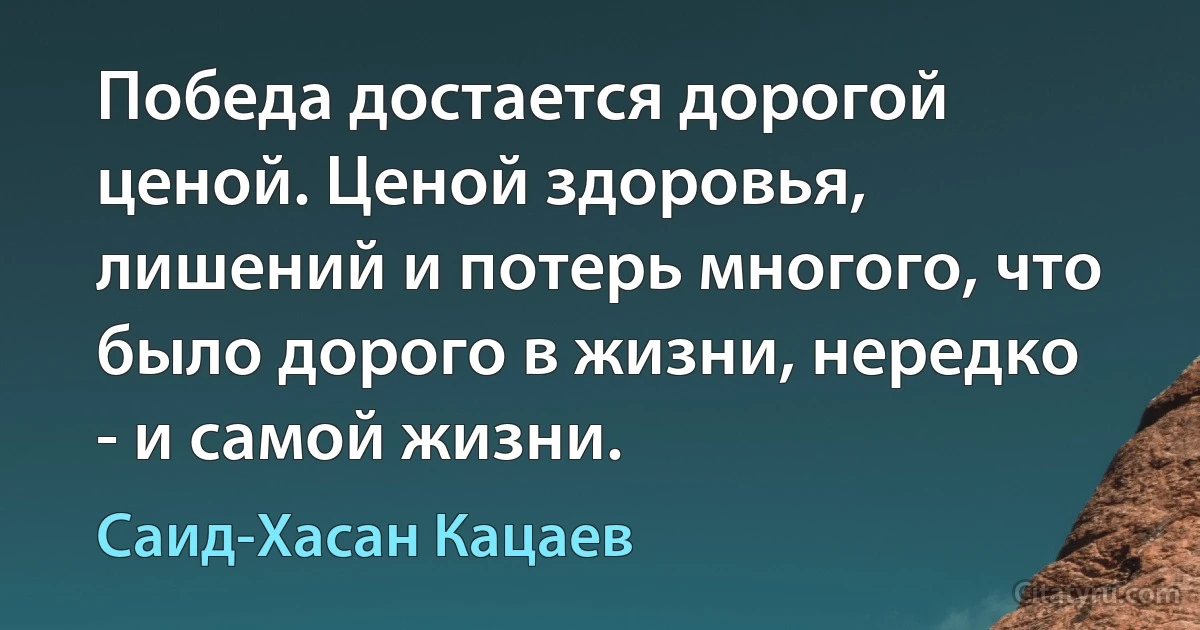 Победа достается дорогой ценой. Ценой здоровья, лишений и потерь многого, что было дорого в жизни, нередко - и самой жизни. (Саид-Хасан Кацаев)