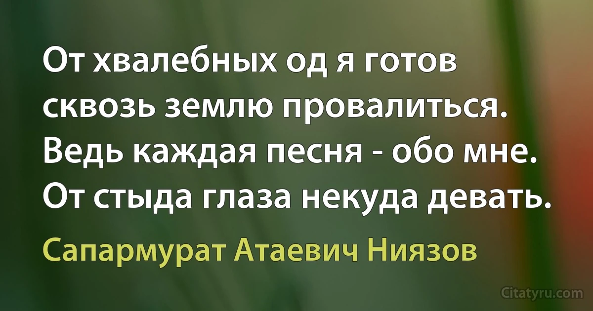 От хвалебных од я готов сквозь землю провалиться. Ведь каждая песня - обо мне. От стыда глаза некуда девать. (Сапармурат Атаевич Ниязов)