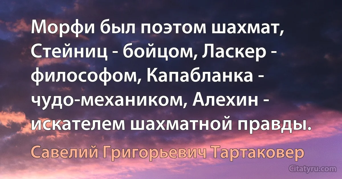 Морфи был поэтом шахмат, Стейниц - бойцом, Ласкер - философом, Капабланка - чудо-механиком, Алехин - искателем шахматной правды. (Савелий Григорьевич Тартаковер)