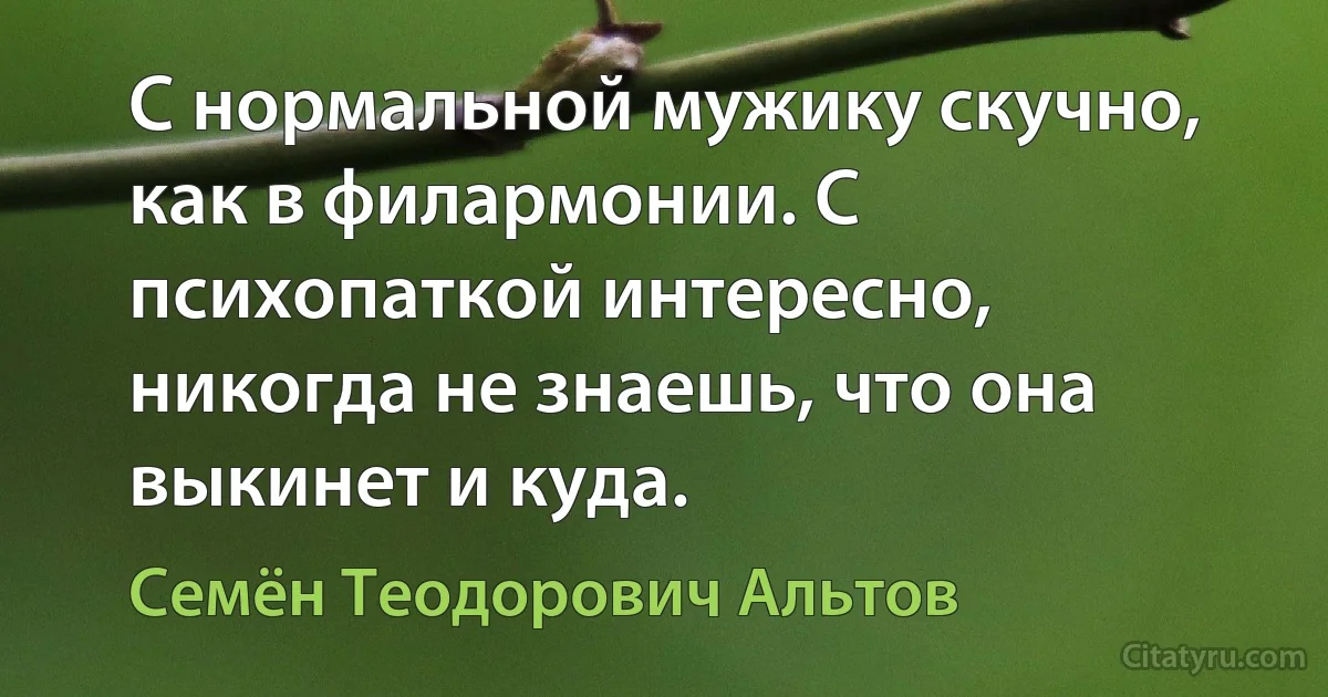 С нормальной мужику скучно, как в филармонии. С психопаткой интересно, никогда не знаешь, что она выкинет и куда. (Семён Теодорович Альтов)