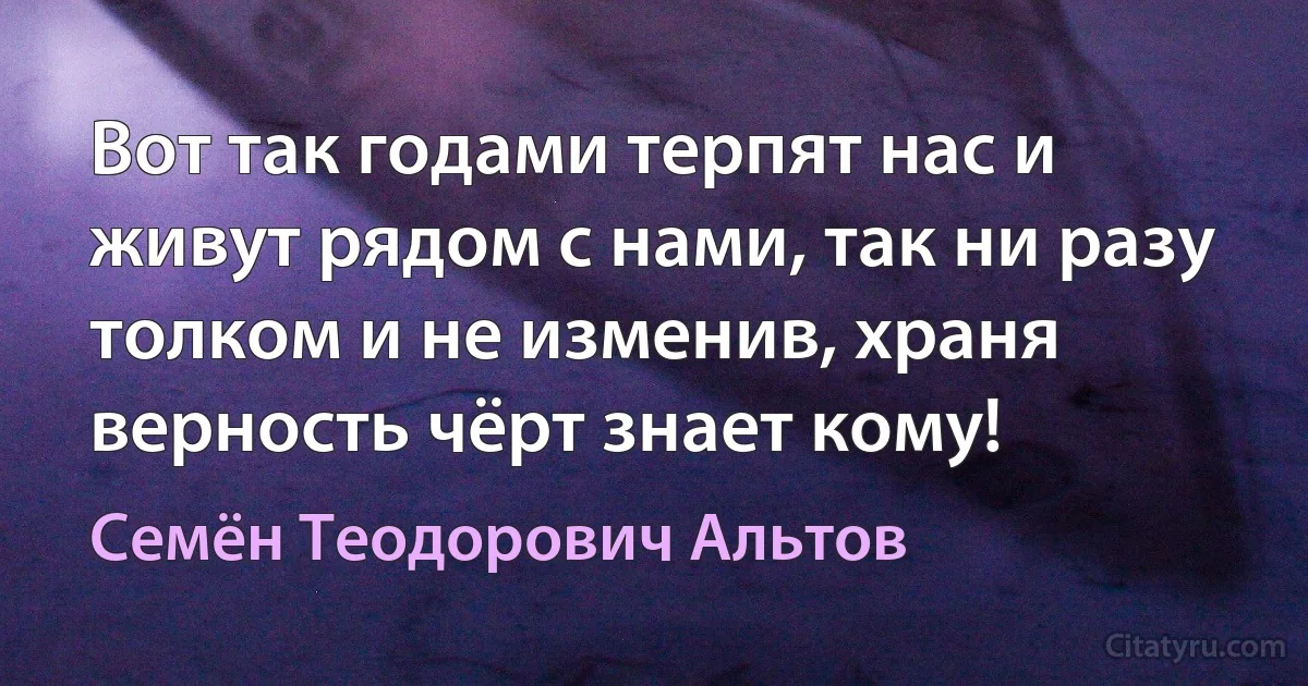 Вот так годами терпят нас и живут рядом с нами, так ни разу толком и не изменив, храня верность чёрт знает кому! (Семён Теодорович Альтов)