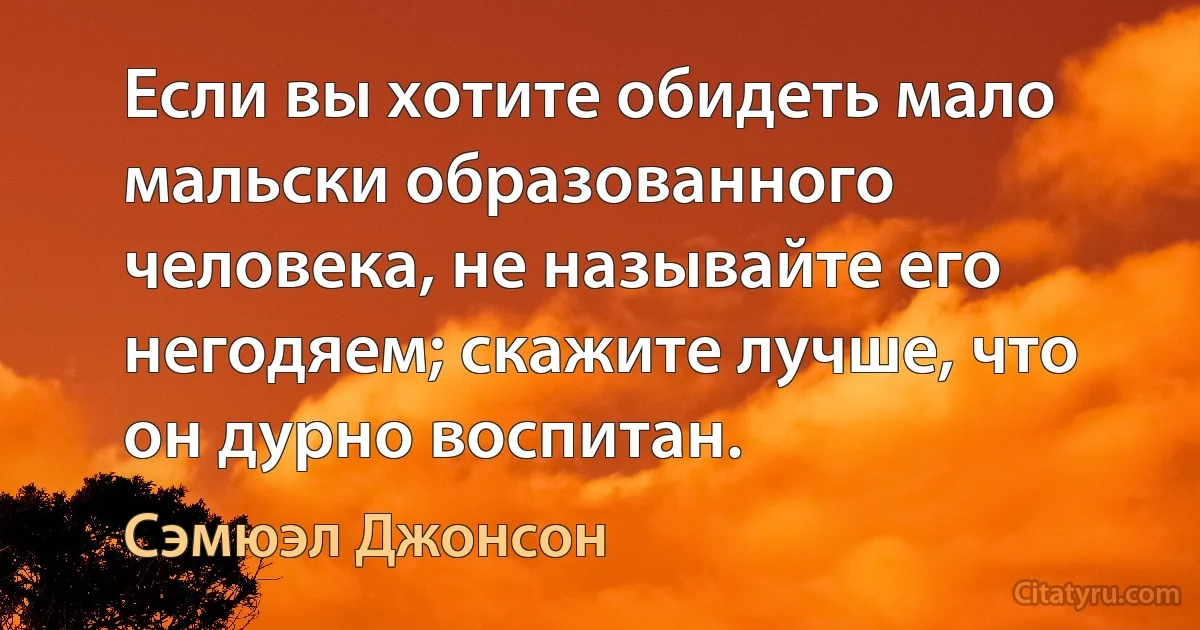 Если вы хотите обидеть мало мальски образованного человека, не называйте его негодяем; скажите лучше, что он дурно воспитан. (Сэмюэл Джонсон)