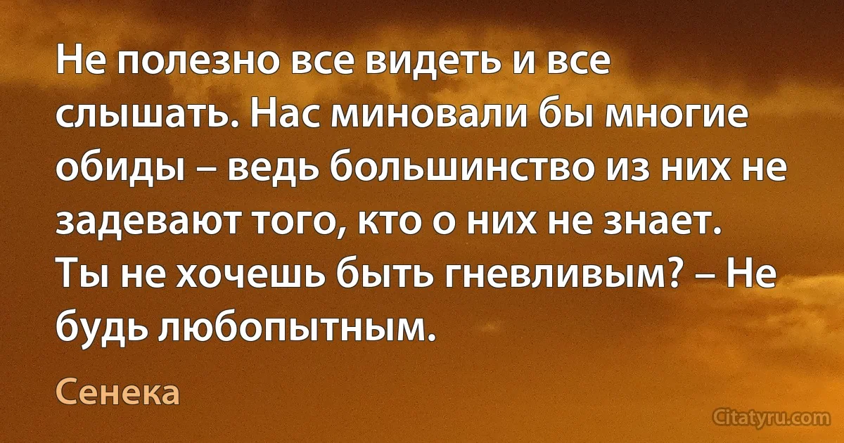 Не полезно все видеть и все слышать. Нас миновали бы многие обиды – ведь большинство из них не задевают того, кто о них не знает. Ты не хочешь быть гневливым? – Не будь любопытным. (Сенека)