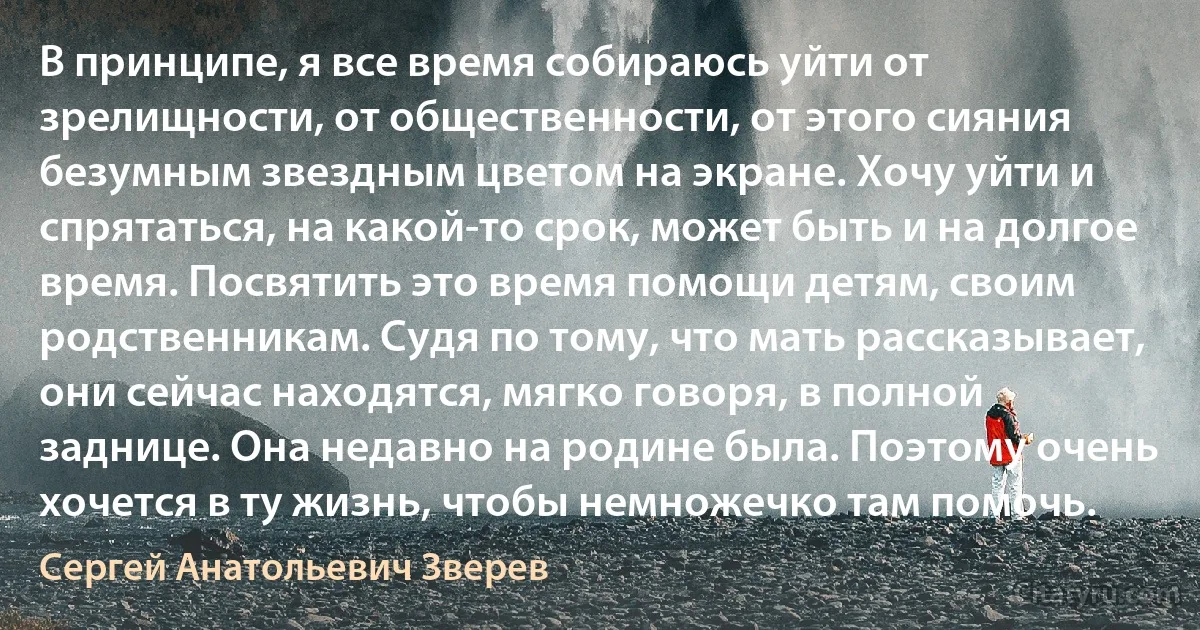 В принципе, я все время собираюсь уйти от зрелищности, от общественности, от этого сияния безумным звездным цветом на экране. Хочу уйти и спрятаться, на какой-то срок, может быть и на долгое время. Посвятить это время помощи детям, своим родственникам. Судя по тому, что мать рассказывает, они сейчас находятся, мягко говоря, в полной заднице. Она недавно на родине была. Поэтому очень хочется в ту жизнь, чтобы немножечко там помочь. (Сергей Анатольевич Зверев)