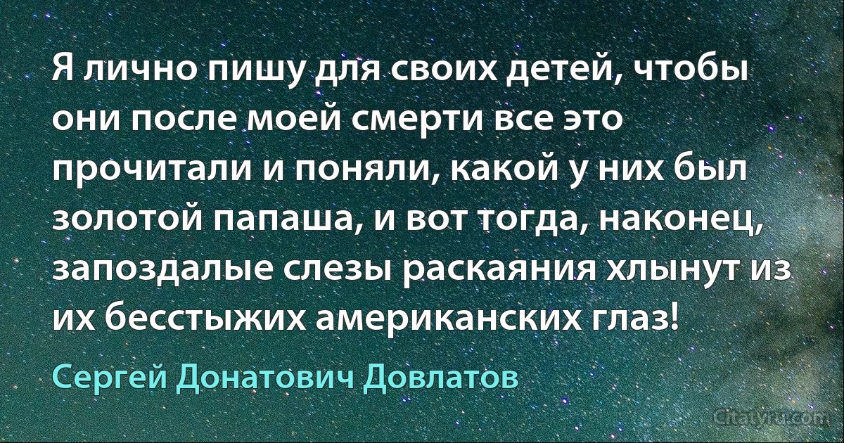 Я лично пишу для своих детей, чтобы они после моей смерти все это прочитали и поняли, какой у них был золотой папаша, и вот тогда, наконец, запоздалые слезы раскаяния хлынут из их бесстыжих американских глаз! (Сергей Донатович Довлатов)