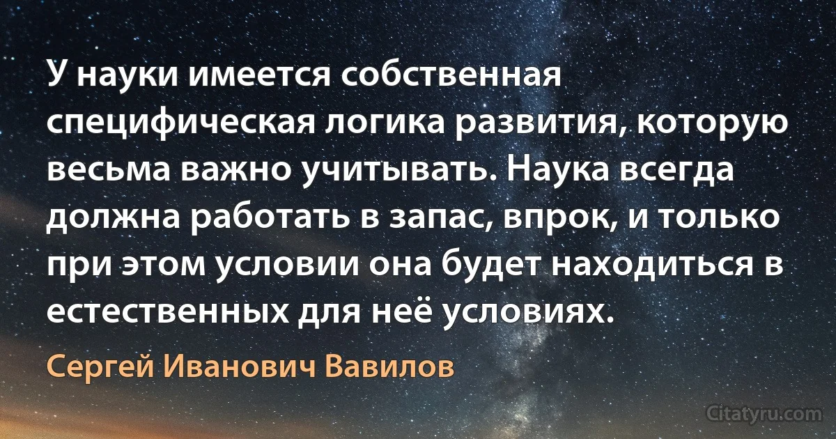 У науки имеется собственная специфическая логика развития, которую весьма важно учитывать. Наука всегда должна работать в запас, впрок, и только при этом условии она будет находиться в естественных для неё условиях. (Сергей Иванович Вавилов)