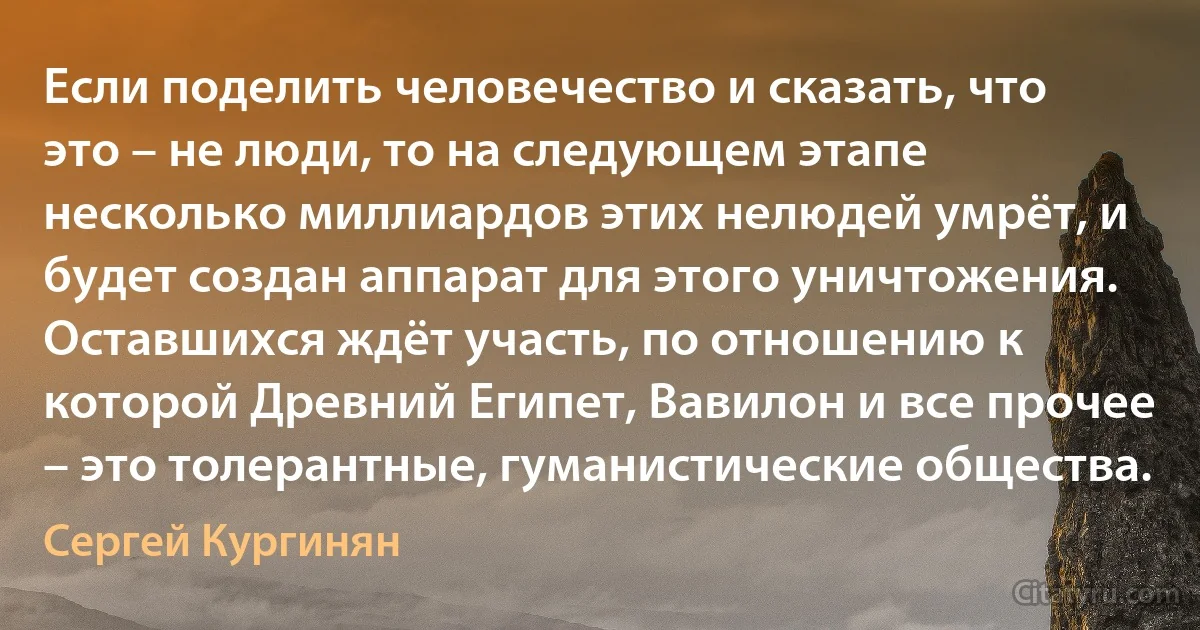 Если поделить человечество и сказать, что это – не люди, то на следующем этапе несколько миллиардов этих нелюдей умрёт, и будет создан аппарат для этого уничтожения. Оставшихся ждёт участь, по отношению к которой Древний Египет, Вавилон и все прочее – это толерантные, гуманистические общества. (Сергей Кургинян)